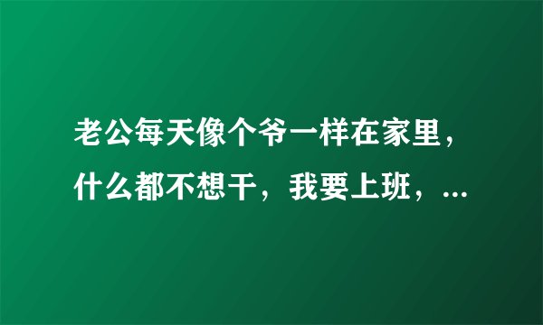 老公每天像个爷一样在家里，什么都不想干，我要上班，还要带孩子，我把我妈都叫来给我们带孩子，但是他的