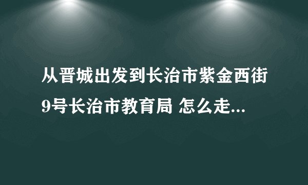 从晋城出发到长治市紫金西街9号长治市教育局 怎么走最方便？谢谢