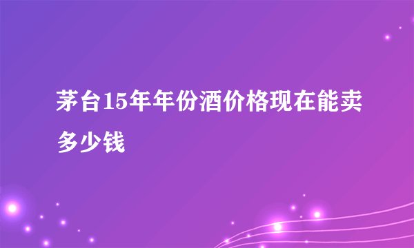 茅台15年年份酒价格现在能卖多少钱