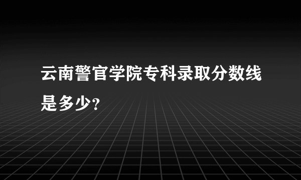 云南警官学院专科录取分数线是多少？