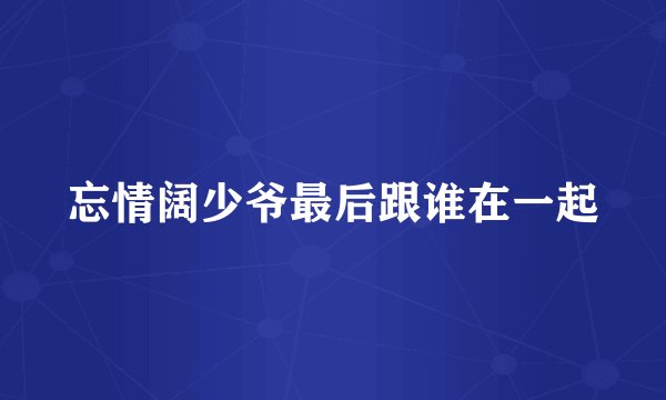 忘情阔少爷最后跟谁在一起