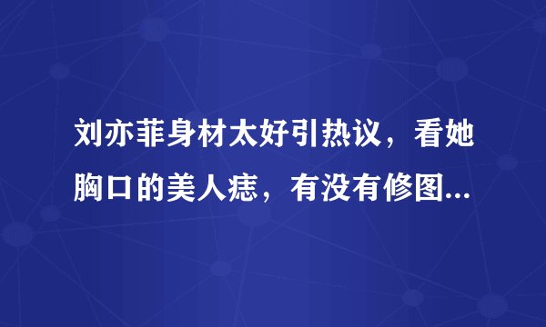 刘亦菲身材太好引热议，看她胸口的美人痣，有没有修图一目了然