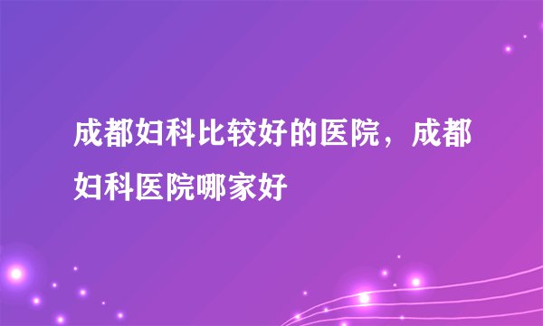 成都妇科比较好的医院，成都妇科医院哪家好