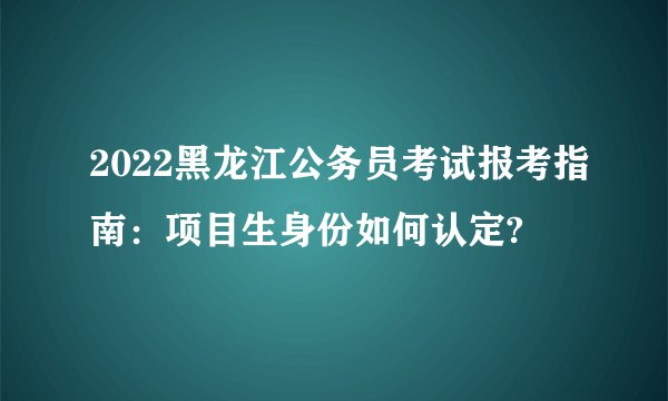 2022黑龙江公务员考试报考指南：项目生身份如何认定?