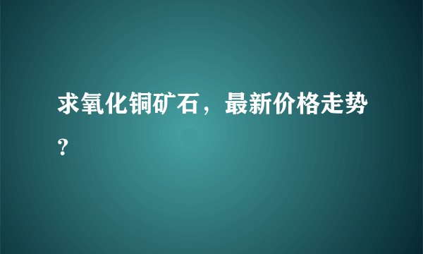 求氧化铜矿石，最新价格走势？