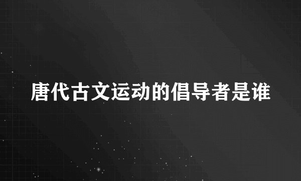 唐代古文运动的倡导者是谁