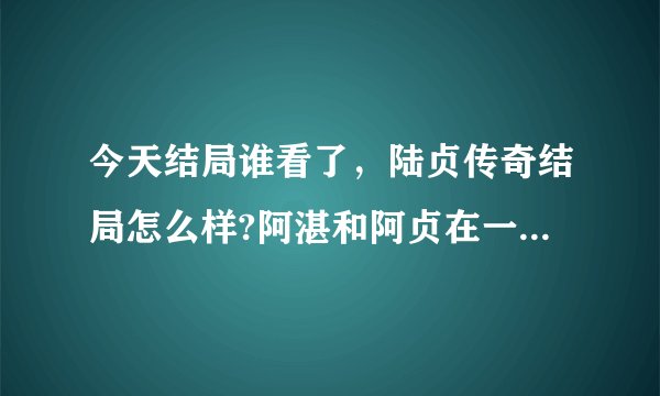 今天结局谁看了,陆贞传奇结局怎么样?阿湛和阿贞在一起了吗?