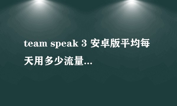 team speak 3 安卓版平均每天用多少流量 team speak 3 安卓版平均每天用多少流量