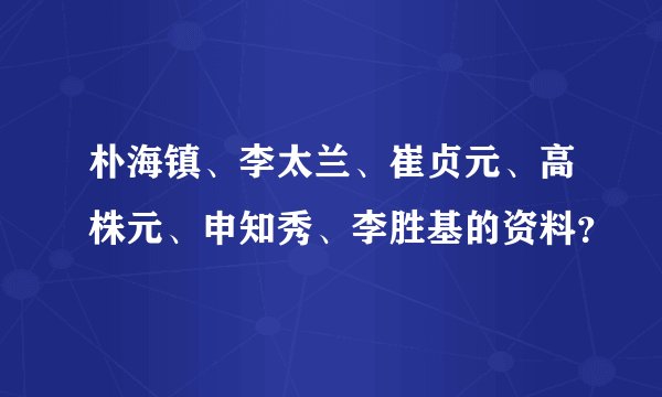 朴海镇、李太兰、崔贞元、高株元、申知秀、李胜基的资料？