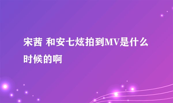 宋茜 和安七炫拍到MV是什么时候的啊