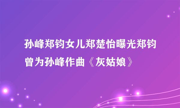 孙峰郑钧女儿郑楚怡曝光郑钧曾为孙峰作曲《灰姑娘》