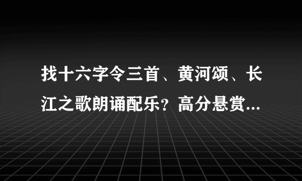 找十六字令三首、黄河颂、长江之歌朗诵配乐？高分悬赏，今天就要3首！