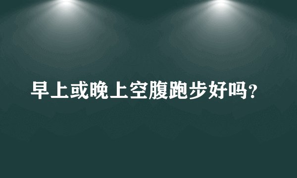 早上或晚上空腹跑步好吗？