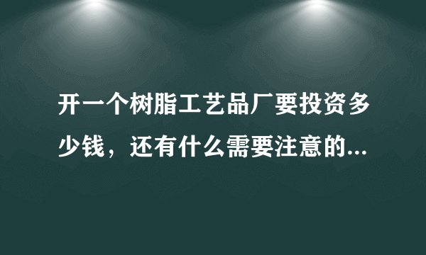 开一个树脂工艺品厂要投资多少钱，还有什么需要注意的，先说声谢谢
