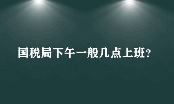 国税局下午一般几点上班？