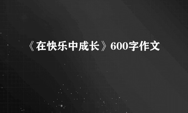 《在快乐中成长》600字作文