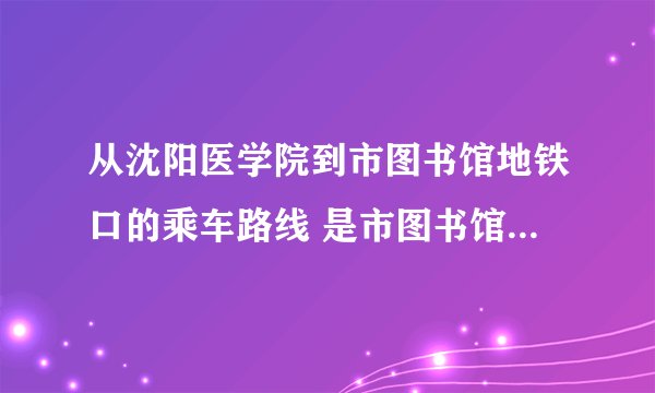 从沈阳医学院到市图书馆地铁口的乘车路线 是市图书馆地铁口，公交车路线
