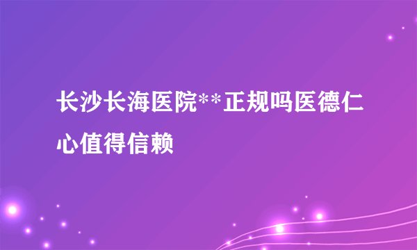 长沙长海医院**正规吗医德仁心值得信赖