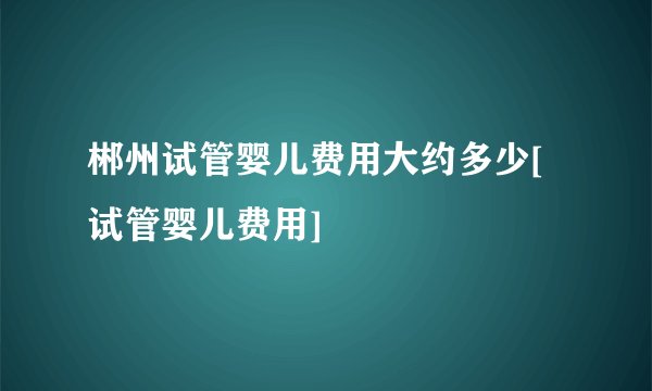 郴州试管婴儿费用大约多少[试管婴儿费用]