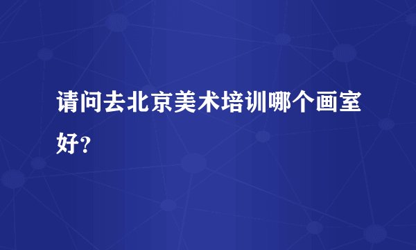 请问去北京美术培训哪个画室好？