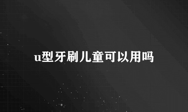 u型牙刷儿童可以用吗