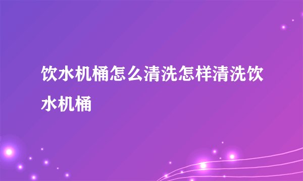 饮水机桶怎么清洗怎样清洗饮水机桶