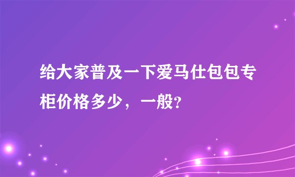 给大家普及一下爱马仕包包专柜价格多少，一般？