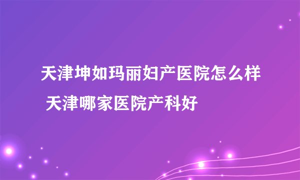 天津坤如玛丽妇产医院怎么样 天津哪家医院产科好