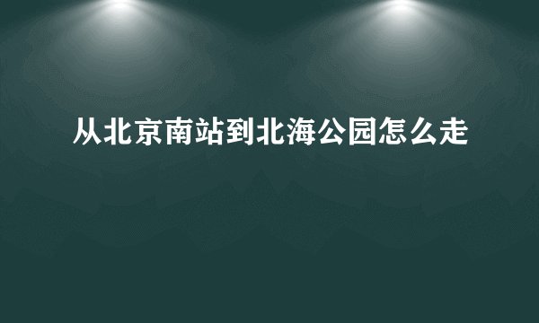从北京南站到北海公园怎么走