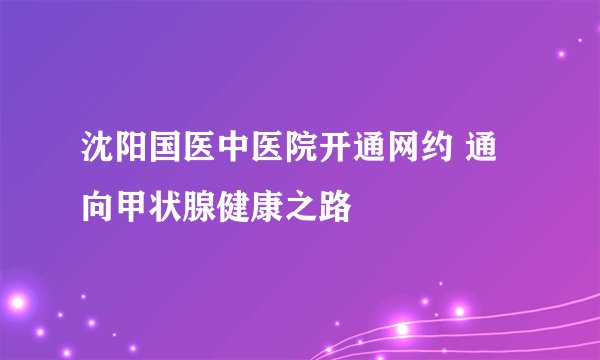 沈阳国医中医院开通网约 通向甲状腺健康之路