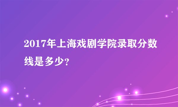 2017年上海戏剧学院录取分数线是多少？