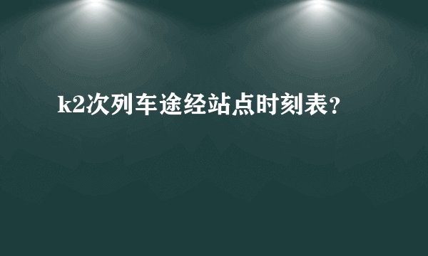 k2次列车途经站点时刻表？