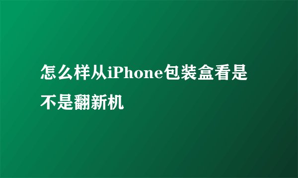 怎么样从iPhone包装盒看是不是翻新机