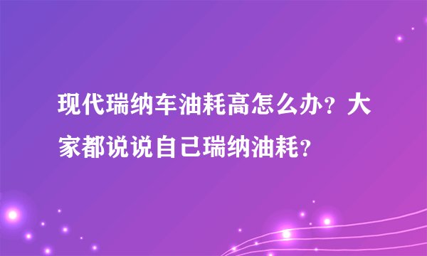 现代瑞纳车油耗高怎么办?大家都说说自己瑞纳油耗?