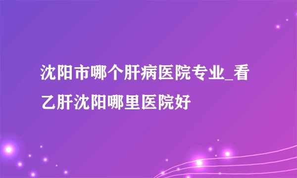 沈阳市哪个肝病医院专业_看乙肝沈阳哪里医院好