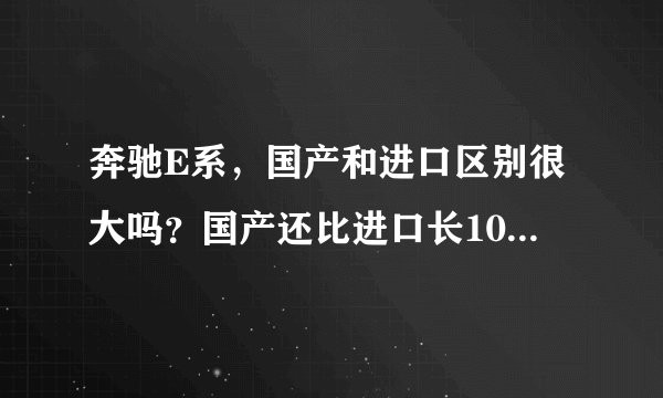 奔驰E系，国产和进口区别很大吗？国产还比进口长10几公分？