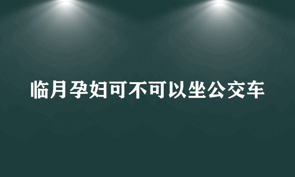 临月孕妇可不可以坐公交车