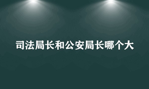 司法局长和公安局长哪个大