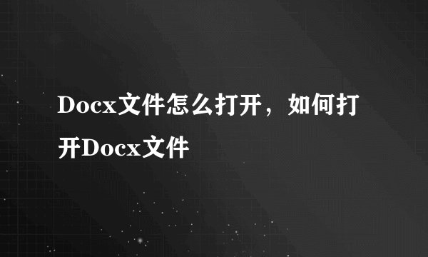 Docx文件怎么打开，如何打开Docx文件