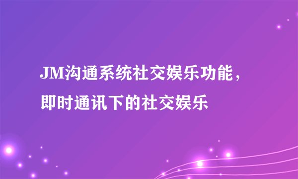 JM沟通系统社交娱乐功能，即时通讯下的社交娱乐
