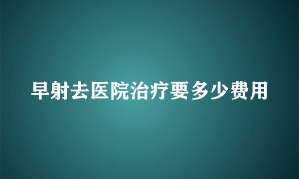 早射去医院治疗要多少费用