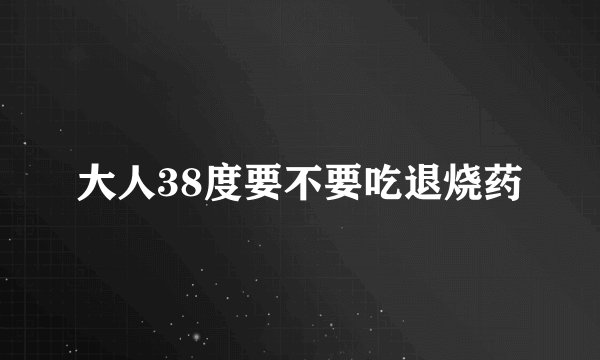 大人38度要不要吃退烧药