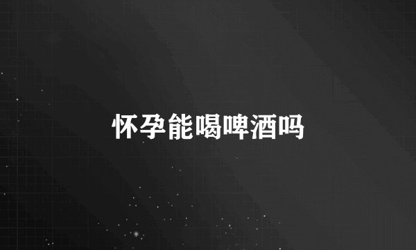 怀孕能喝啤酒吗