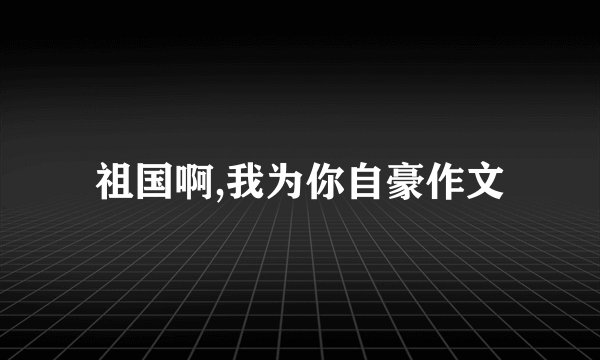 祖国啊,我为你自豪作文