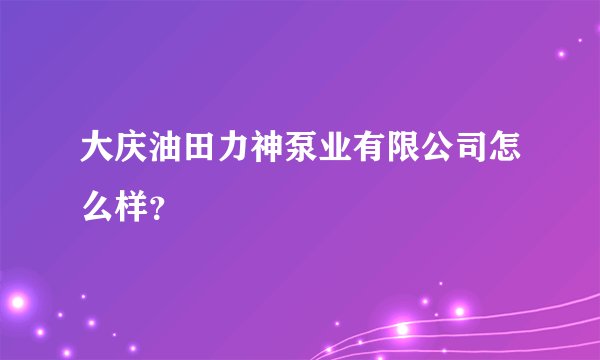 大庆油田力神泵业有限公司怎么样？