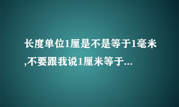 长度单位1厘是不是等于1毫米,不要跟我说1厘米等于10毫米这谁都知道.