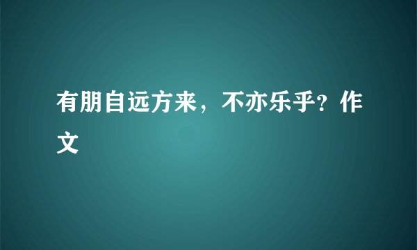 有朋自远方来，不亦乐乎？作文