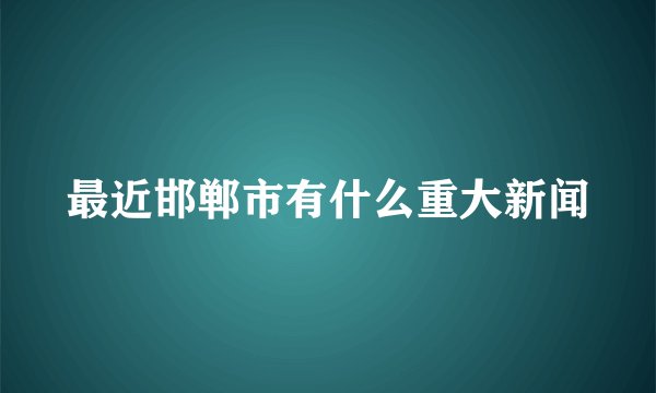 最近邯郸市有什么重大新闻