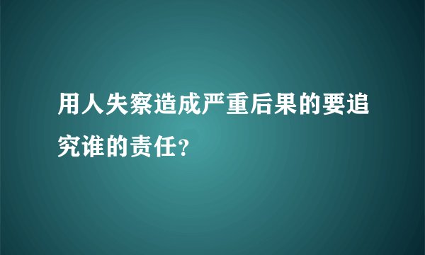 用人失察造成严重后果的要追究谁的责任？