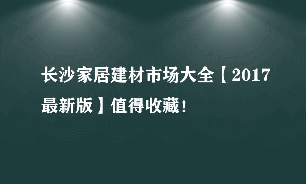 长沙家居建材市场大全【2017最新版】值得收藏！
